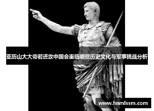 亚历山大大帝若进攻中国会面临哪些历史文化与军事挑战分析