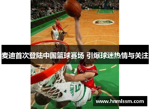麦迪首次登陆中国篮球赛场 引爆球迷热情与关注